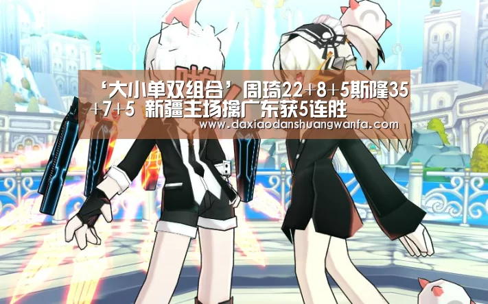 ‘大小单双组合’周琦22+8+5斯隆35+7+5 新疆主场擒广东获5连胜(图1) 大小单双